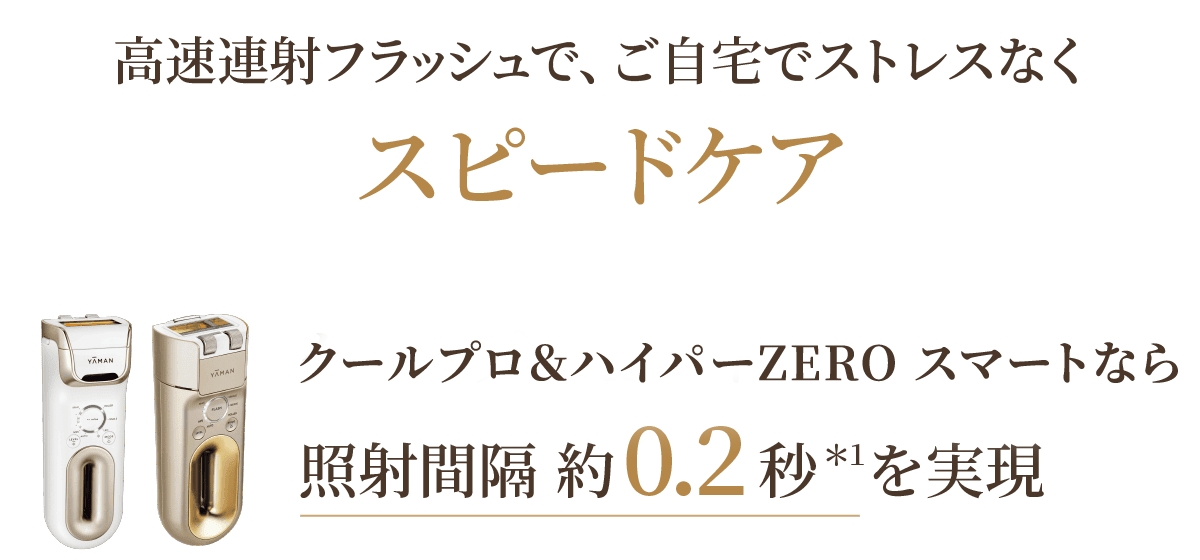 高速連射フラッシュで、ご自宅でストレスなくスピードケア クールプロ＆ハイパーZEROなら照射間隔約0.2秒＊2を実現