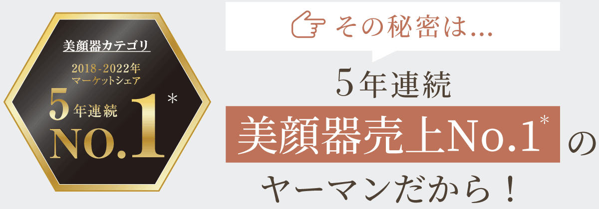 その秘密は…5年連続美顔器売上No.1のヤーマンだから！