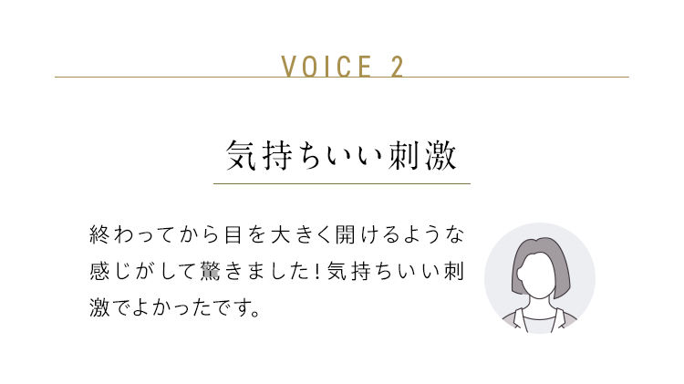 VOICE 2：気持ちいい刺激／終わってから目を大きく開けるような感じがして驚きました！気持ちいい刺激でよかったです。