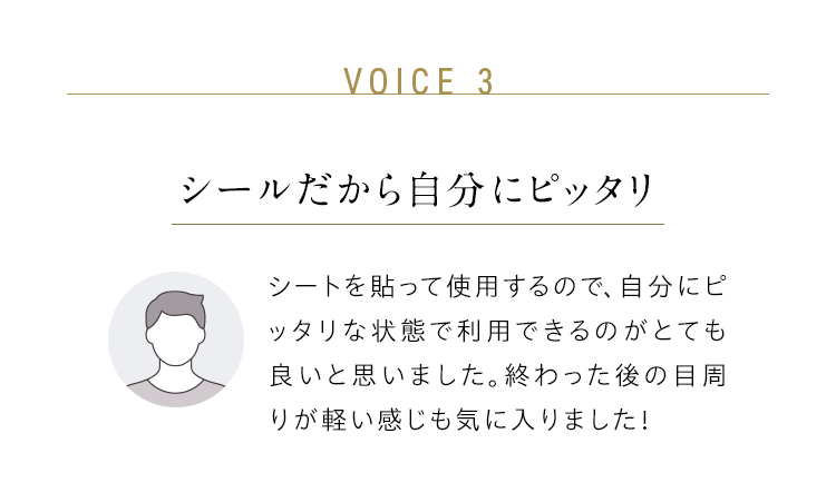 VOICE 3：シールだから自分にピッタリ／シートを貼って使用するので、自分にピッタリな状態で利用できるのがとても良いと思いました。終わった後の目周りが軽い感じも気に入りました！