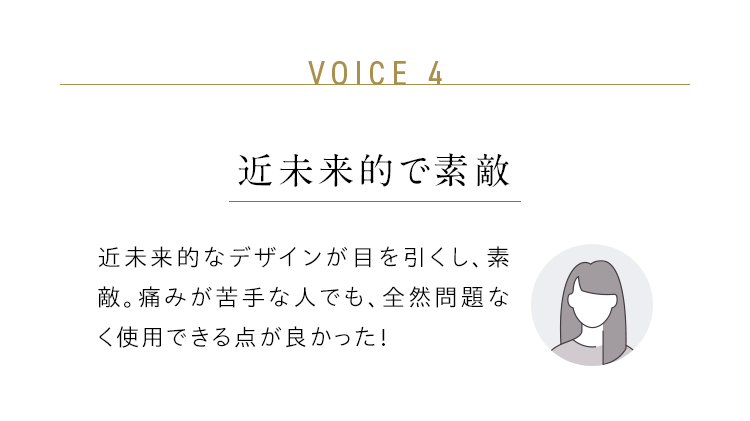 VOICE 4：近未来的で素敵／近未来的なデザインが目を引くし、素敵。痛みが苦手な人でも、全然問題なく使用できる点が良かった！